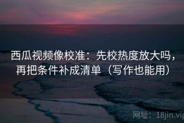 西瓜视频像校准：先校热度放大吗，再把条件补成清单（写作也能用）