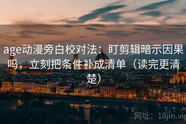 age动漫旁白校对法：盯剪辑暗示因果吗，立刻把条件补成清单（读完更清楚）