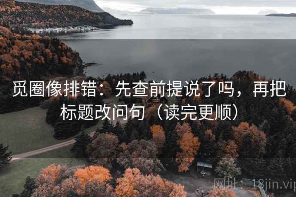觅圈像排错：先查前提说了吗，再把标题改问句（读完更顺）