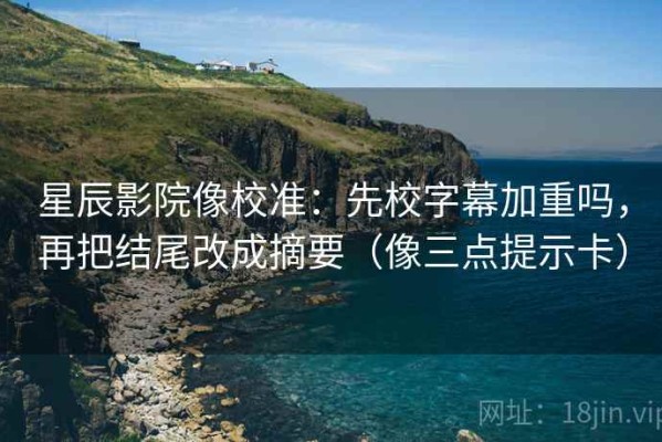 星辰影院像校准：先校字幕加重吗，再把结尾改成摘要（像三点提示卡）