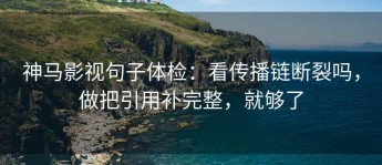 神马影视句子体检：看传播链断裂吗，做把引用补完整，就够了