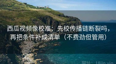 西瓜视频像校准：先校传播链断裂吗，再把条件补成清单（不费劲但管用）