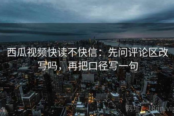 西瓜视频快读不快信：先问评论区改写吗，再把口径写一句