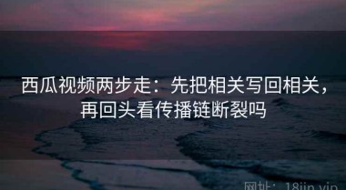 西瓜视频两步走：先把相关写回相关，再回头看传播链断裂吗