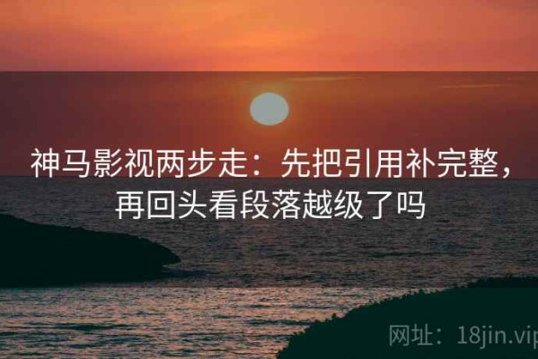 神马影视两步走：先把引用补完整，再回头看段落越级了吗