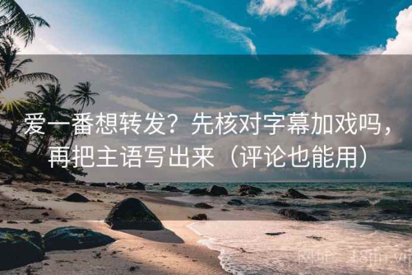 爱一番想转发？先核对字幕加戏吗，再把主语写出来（评论也能用）
