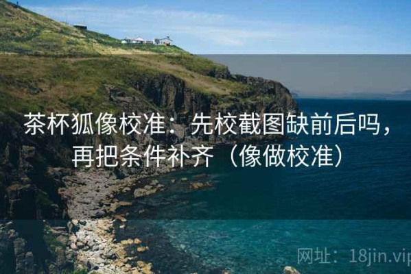 茶杯狐像校准：先校截图缺前后吗，再把条件补齐（像做校准）