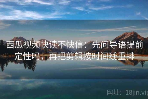西瓜视频快读不快信：先问导语提前定性吗，再把剪辑按时间线重排