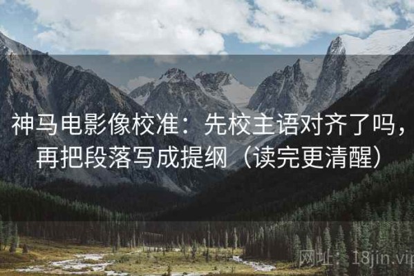 神马电影像校准：先校主语对齐了吗，再把段落写成提纲（读完更清醒）