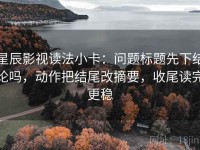 星辰影视读法小卡：问题标题先下结论吗，动作把结尾改摘要，收尾读完更稳