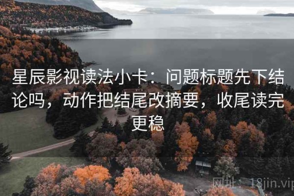 星辰影视读法小卡：问题标题先下结论吗，动作把结尾改摘要，收尾读完更稳