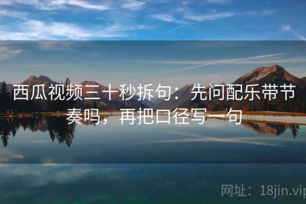 西瓜视频三十秒拆句：先问配乐带节奏吗，再把口径写一句
