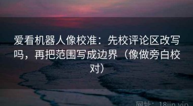 爱看机器人像校准：先校评论区改写吗，再把范围写成边界（像做旁白校对）