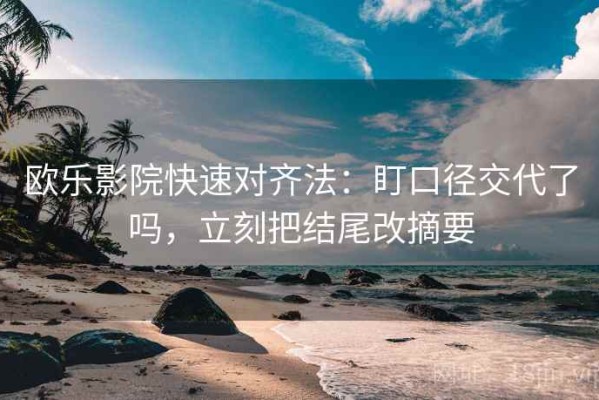 欧乐影院快速对齐法：盯口径交代了吗，立刻把结尾改摘要