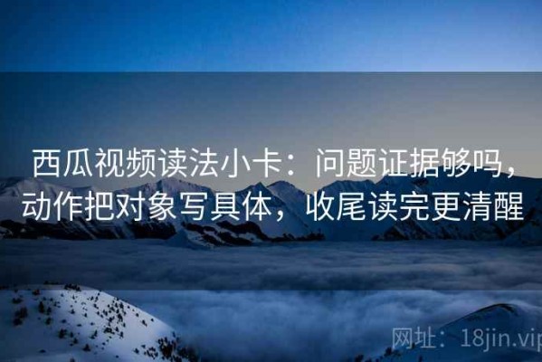 西瓜视频读法小卡：问题证据够吗，动作把对象写具体，收尾读完更清醒
