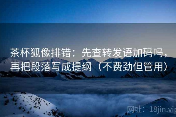 茶杯狐像排错：先查转发语加码吗，再把段落写成提纲（不费劲但管用）