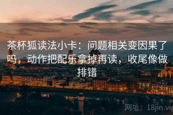 茶杯狐读法小卡：问题相关变因果了吗，动作把配乐拿掉再读，收尾像做排错