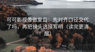 可可影视像做复盘：先对齐口径交代了吗，再把镜头选择写明（读完更清醒）