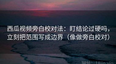 西瓜视频旁白校对法：盯结论过硬吗，立刻把范围写成边界（像做旁白校对）