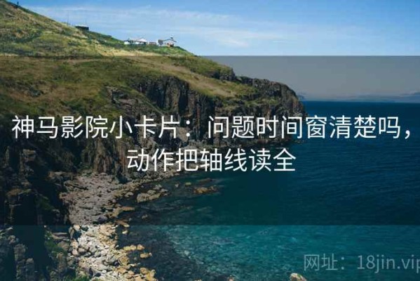 神马影院小卡片：问题时间窗清楚吗，动作把轴线读全