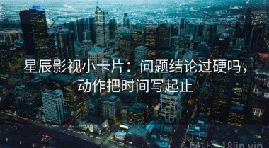 星辰影视小卡片：问题结论过硬吗，动作把时间写起止