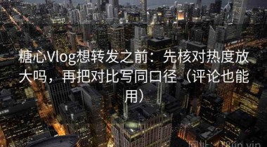 糖心Vlog想转发之前：先核对热度放大吗，再把对比写同口径（评论也能用）
