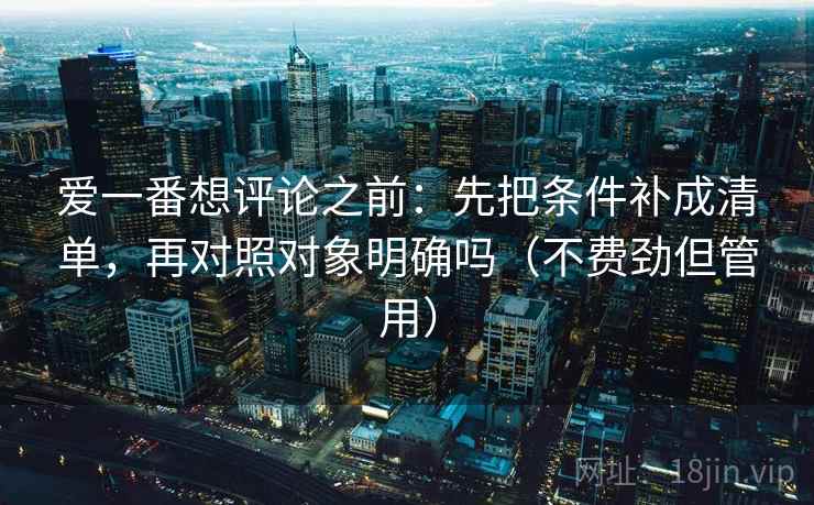 爱一番想评论之前：先把条件补成清单，再对照对象明确吗（不费劲但管用）