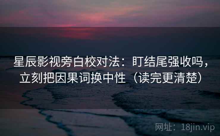 星辰影视旁白校对法：盯结尾强收吗，立刻把因果词换中性（读完更清楚）