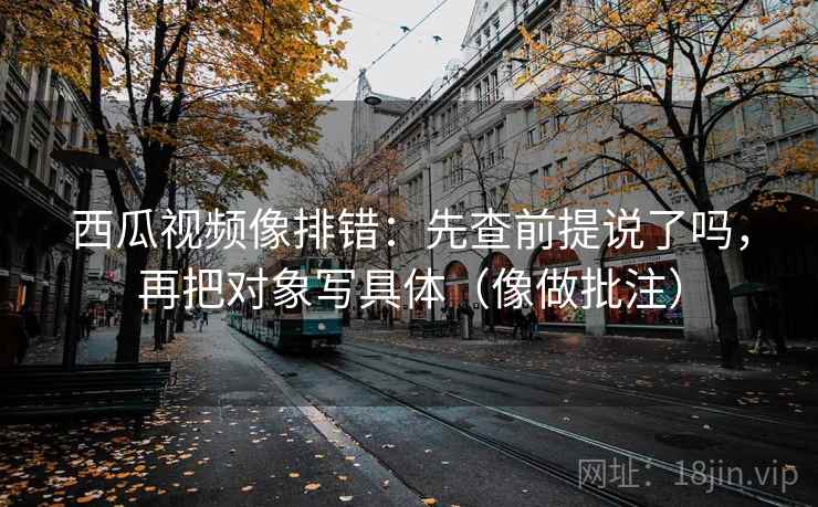 西瓜视频像排错：先查前提说了吗，再把对象写具体（像做批注）