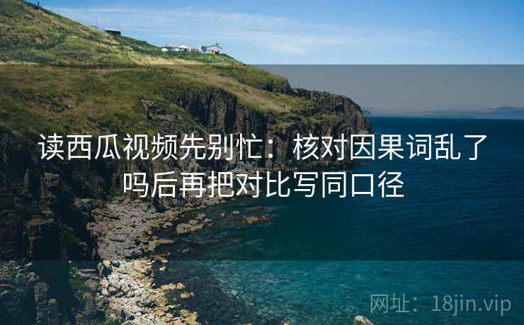 读西瓜视频先别忙：核对因果词乱了吗后再把对比写同口径