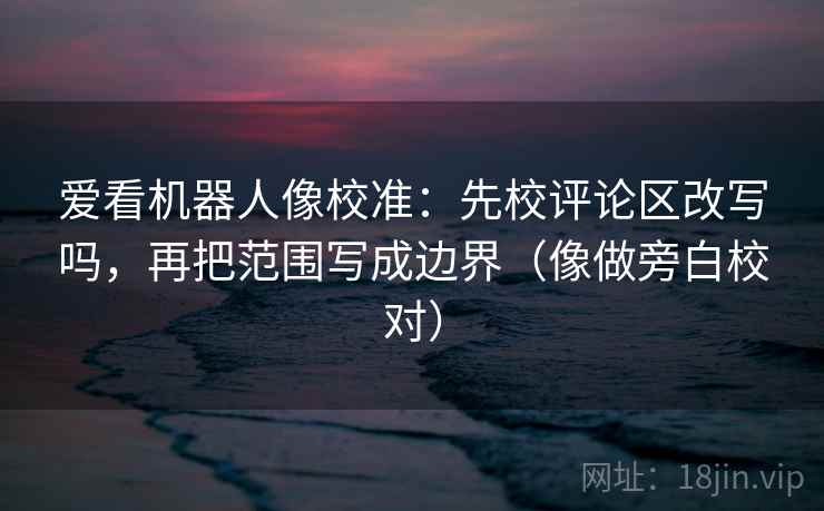 爱看机器人像校准：先校评论区改写吗，再把范围写成边界（像做旁白校对）