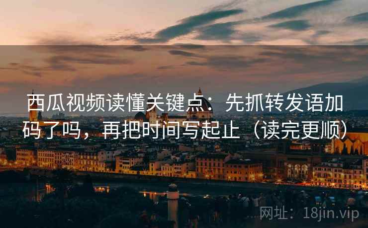 西瓜视频读懂关键点：先抓转发语加码了吗，再把时间写起止（读完更顺）