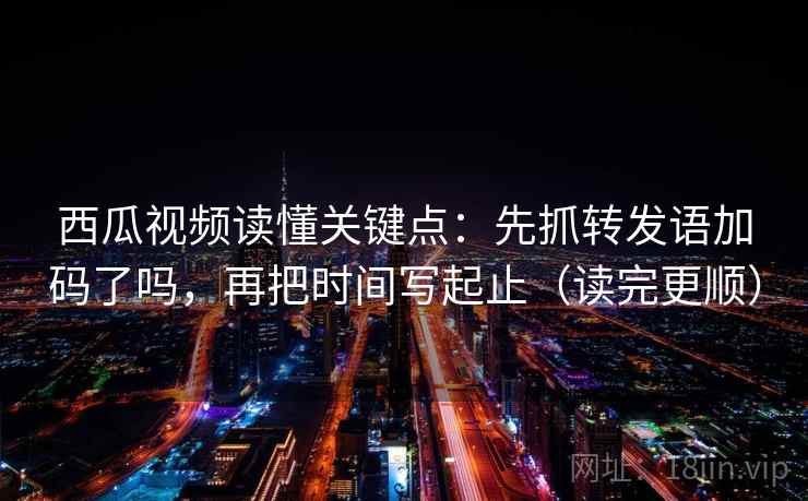 西瓜视频读懂关键点：先抓转发语加码了吗，再把时间写起止（读完更顺）