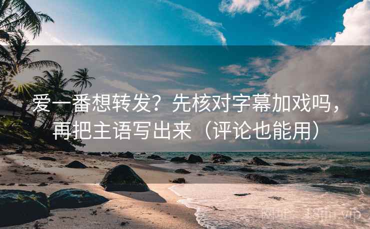 爱一番想转发？先核对字幕加戏吗，再把主语写出来（评论也能用）