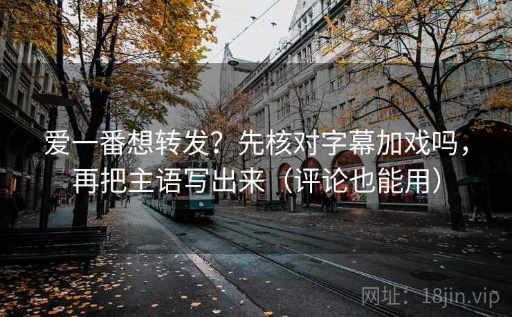 爱一番想转发？先核对字幕加戏吗，再把主语写出来（评论也能用）