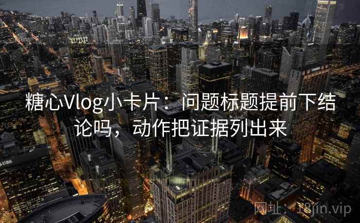糖心Vlog小卡片：问题标题提前下结论吗，动作把证据列出来