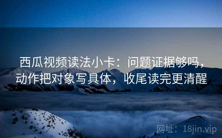 西瓜视频读法小卡：问题证据够吗，动作把对象写具体，收尾读完更清醒