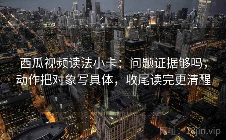西瓜视频读法小卡：问题证据够吗，动作把对象写具体，收尾读完更清醒
