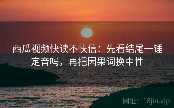西瓜视频快读不快信：先看结尾一锤定音吗，再把因果词换中性