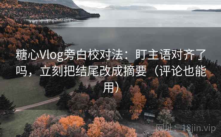 糖心Vlog旁白校对法：盯主语对齐了吗，立刻把结尾改成摘要（评论也能用）
