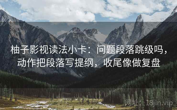 柚子影视读法小卡：问题段落跳级吗，动作把段落写提纲，收尾像做复盘