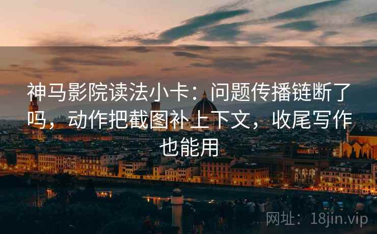 神马影院读法小卡：问题传播链断了吗，动作把截图补上下文，收尾写作也能用
