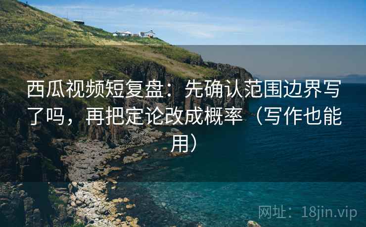 西瓜视频短复盘：先确认范围边界写了吗，再把定论改成概率（写作也能用）