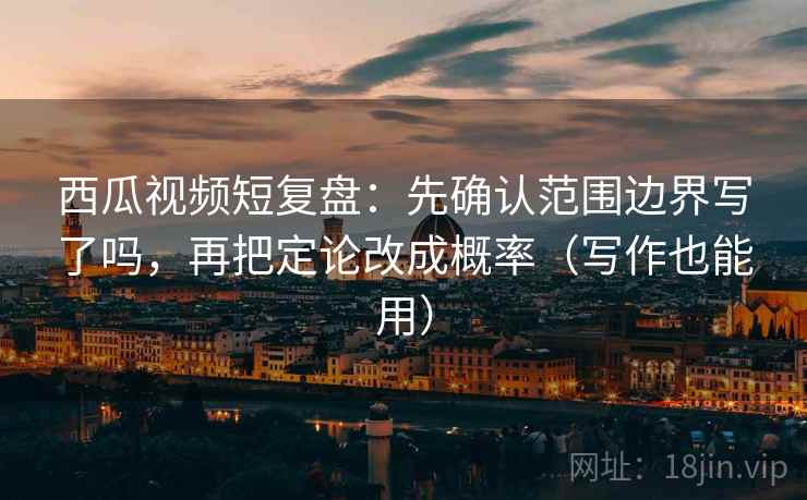 西瓜视频短复盘：先确认范围边界写了吗，再把定论改成概率（写作也能用）