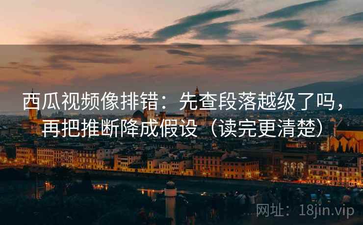 西瓜视频像排错：先查段落越级了吗，再把推断降成假设（读完更清楚）