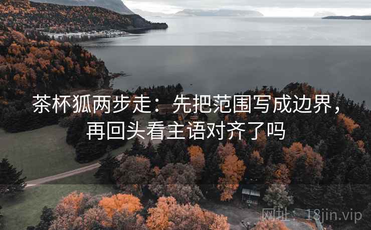 茶杯狐两步走：先把范围写成边界，再回头看主语对齐了吗