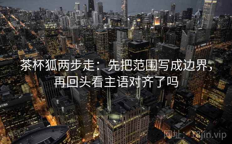 茶杯狐两步走：先把范围写成边界，再回头看主语对齐了吗