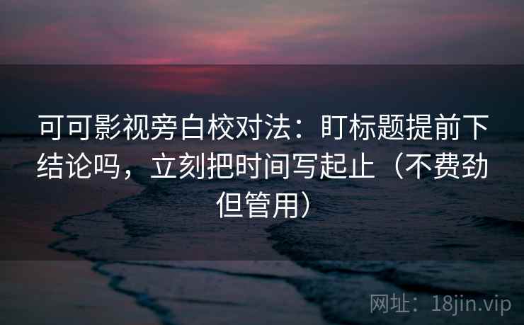 可可影视旁白校对法：盯标题提前下结论吗，立刻把时间写起止（不费劲但管用）