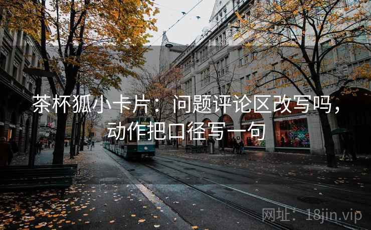 茶杯狐小卡片：问题评论区改写吗，动作把口径写一句