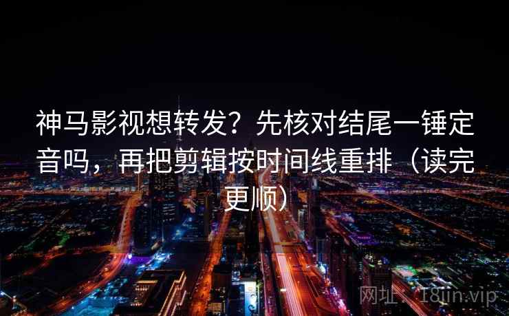 神马影视想转发？先核对结尾一锤定音吗，再把剪辑按时间线重排（读完更顺）